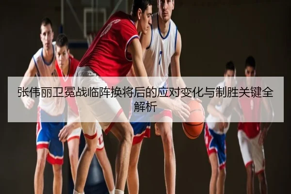 张伟丽卫冕战临阵换将后的应对变化与制胜关键全解析