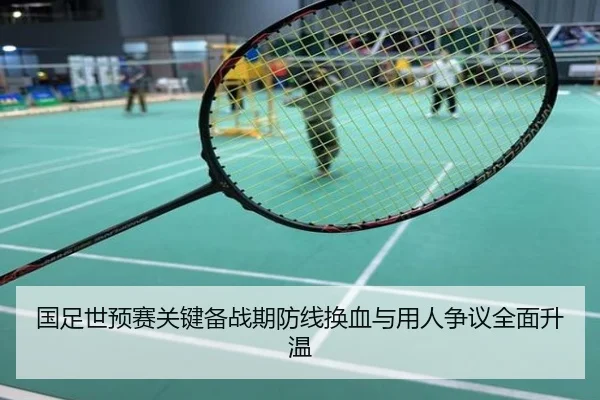 国足世预赛关键备战期防线换血与用人争议全面升温