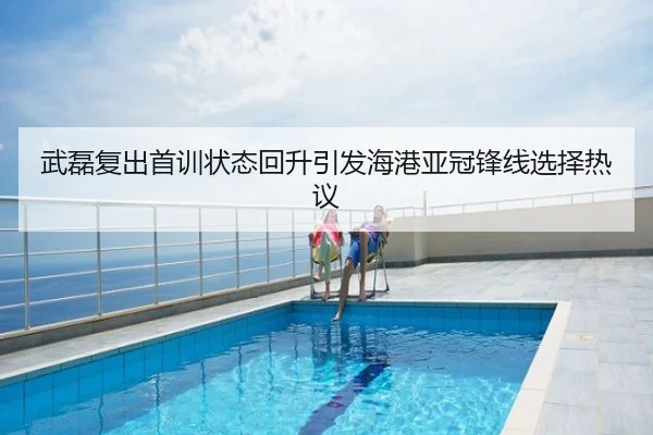 武磊复出首训状态回升引发海港亚冠锋线选择热议